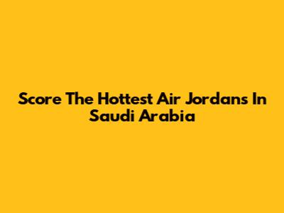 Score The Hottest Air Jordans In Saudi Arabia