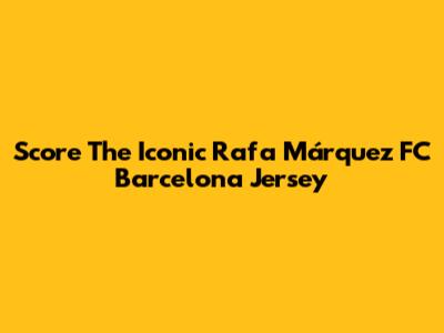 Score The Iconic Rafa Márquez FC Barcelona Jersey