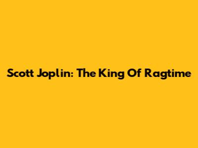 Scott Joplin: The King Of Ragtime