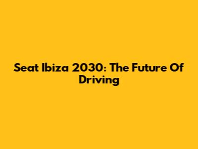 Seat Ibiza 2030: The Future Of Driving