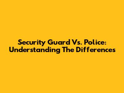 Security Guard Vs. Police: Understanding The Differences