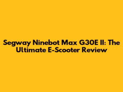 Segway Ninebot Max G30E II: The Ultimate E-Scooter Review