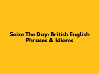 Seize The Day: British English Phrases & Idioms