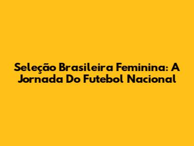 Seleção Brasileira Feminina: A Jornada Do Futebol Nacional