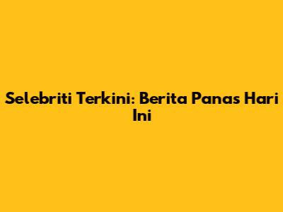 Selebriti Terkini: Berita Panas Hari Ini