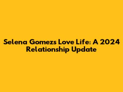 Selena Gomez's Love Life: A 2024 Relationship Update