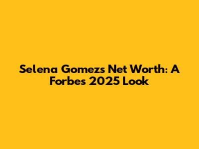 Selena Gomez's Net Worth: A Forbes 2025 Look