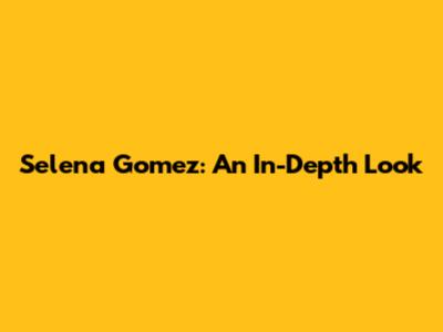 Selena Gomez: An In-Depth Look