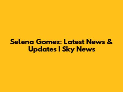 Selena Gomez: Latest News & Updates | Sky News