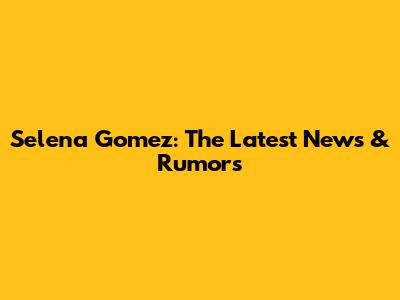Selena Gomez: The Latest News & Rumors