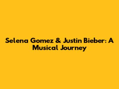 Selena Gomez & Justin Bieber: A Musical Journey