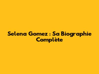 Selena Gomez : Sa Biographie Complète