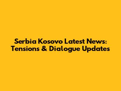 Serbia Kosovo Latest News: Tensions & Dialogue Updates