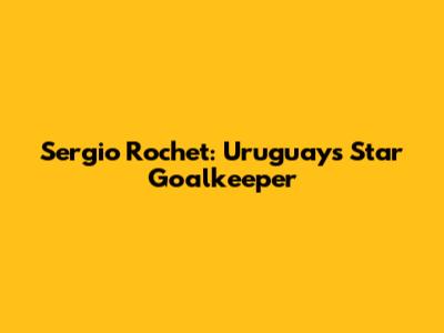 Sergio Rochet: Uruguay's Star Goalkeeper