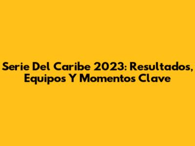 Serie Del Caribe 2023: Resultados, Equipos Y Momentos Clave