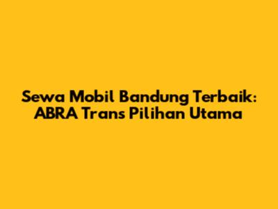 Sewa Mobil Bandung Terbaik: ABRA Trans Pilihan Utama