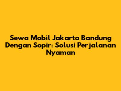Sewa Mobil Jakarta Bandung Dengan Sopir: Solusi Perjalanan Nyaman