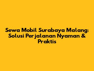 Sewa Mobil Surabaya Malang: Solusi Perjalanan Nyaman & Praktis