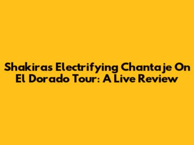 Shakira's Electrifying 'Chantaje' On El Dorado Tour: A Live Review