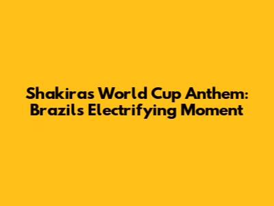 Shakira's World Cup Anthem: Brazil's Electrifying Moment