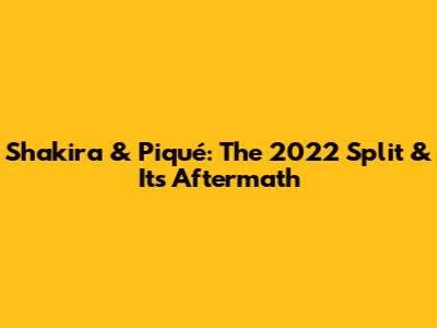 Shakira & Piqué: The 2022 Split & Its Aftermath