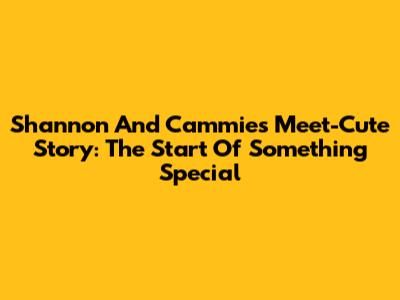 Shannon And Cammie's Meet-Cute Story: The Start Of Something Special
