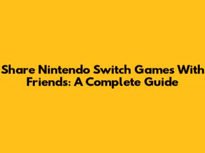 Share Nintendo Switch Games With Friends: A Complete Guide