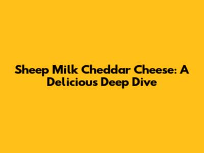 Sheep Milk Cheddar Cheese: A Delicious Deep Dive