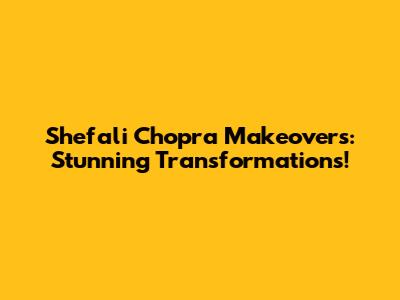 Shefali Chopra Makeovers: Stunning Transformations!