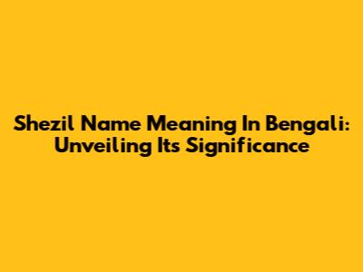 Shezil Name Meaning In Bengali: Unveiling Its Significance