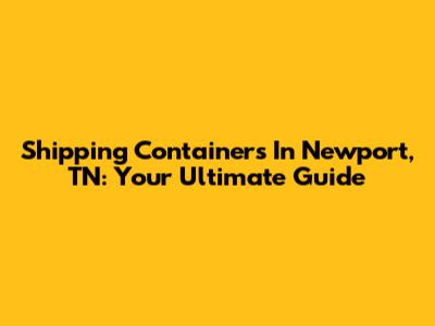 Shipping Containers In Newport, TN: Your Ultimate Guide