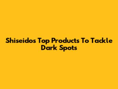 Shiseido's Top Products To Tackle Dark Spots