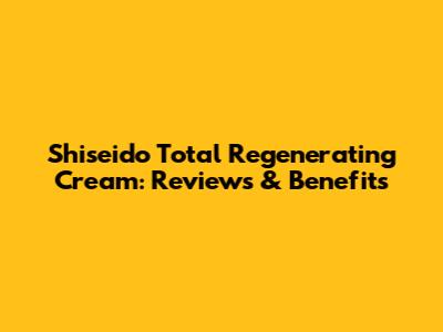 Shiseido Total Regenerating Cream: Reviews & Benefits