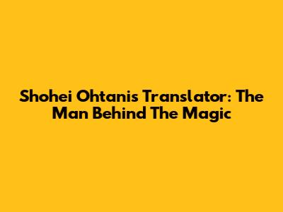 Shohei Ohtani's Translator: The Man Behind The Magic