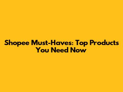 Shopee Must-Haves: Top Products You Need Now