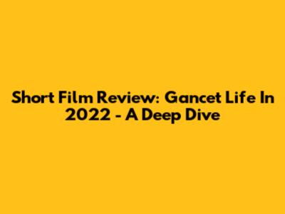 Short Film Review: Gancet Life In 2022 - A Deep Dive