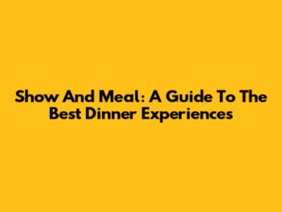 Show And Meal: A Guide To The Best Dinner Experiences