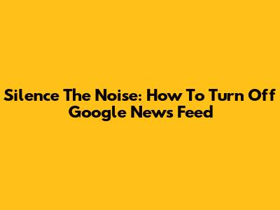 Silence The Noise: How To Turn Off Google News Feed