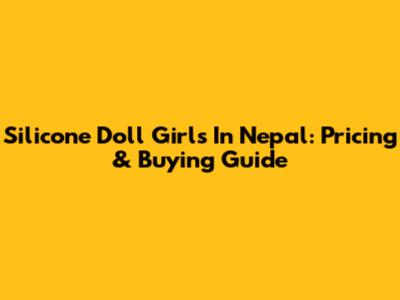 Silicone Doll Girls In Nepal: Pricing & Buying Guide