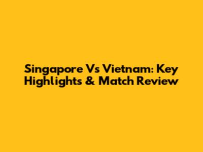 Singapore Vs Vietnam: Key Highlights & Match Review