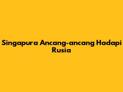 Singapura Ancang-ancang Hadapi Rusia