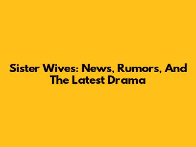 Sister Wives: News, Rumors, And The Latest Drama