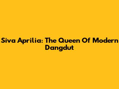 Siva Aprilia: The Queen Of Modern Dangdut