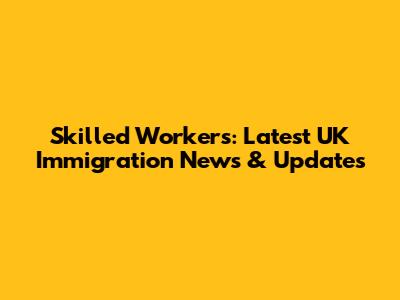 Skilled Workers: Latest UK Immigration News & Updates