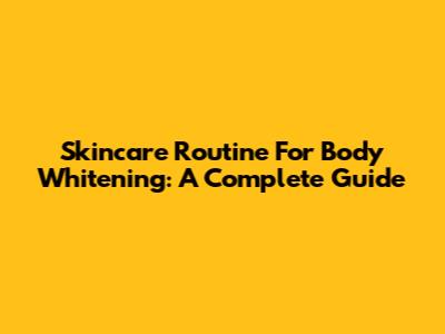 Skincare Routine For Body Whitening: A Complete Guide
