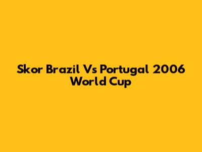 Skor Brazil Vs Portugal 2006 World Cup