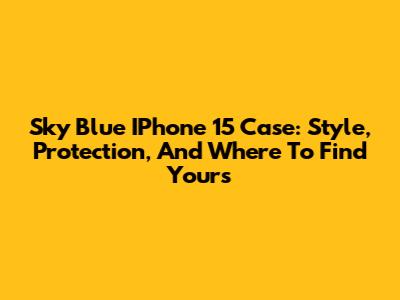 Sky Blue IPhone 15 Case: Style, Protection, And Where To Find Yours