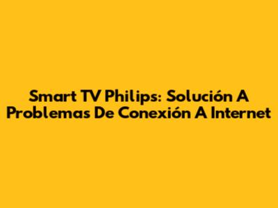 Smart TV Philips: Solución A Problemas De Conexión A Internet