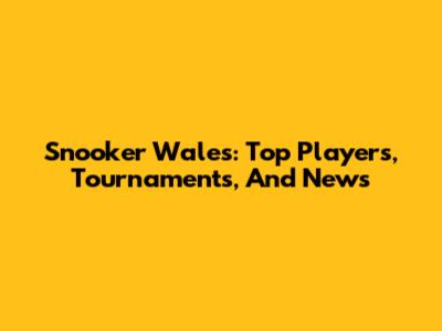 Snooker Wales: Top Players, Tournaments, And News
