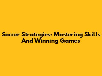 Soccer Strategies: Mastering Skills And Winning Games